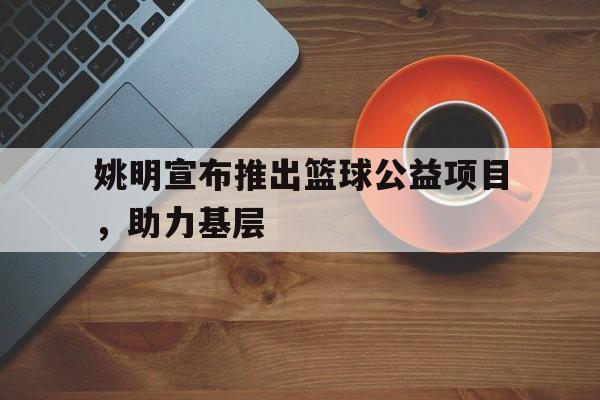 开云官网-姚明宣布推出篮球公益项目，助力基层的简单介绍